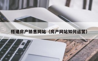 柳州搭建房产销售网站（房产网站如何运营）