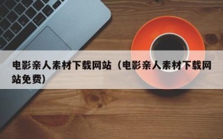 柳州电影亲人素材下载网站（电影亲人素材下载网站免费）