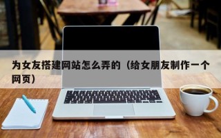 柳州为女友搭建网站怎么弄的（给女朋友制作一个网页）