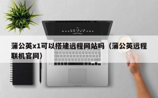 柳州蒲公英x1可以搭建远程网站吗（蒲公英远程联机官网）