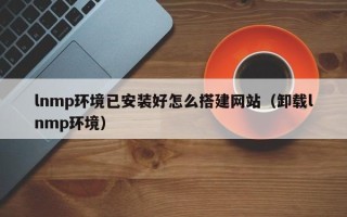 柳州lnmp环境已安装好怎么搭建网站（卸载lnmp环境）